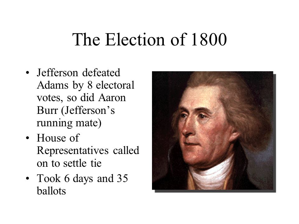 The Election of 1800 Jefferson defeated Adams by 8 electoral votes, so did Aaron Burr (Jefferson’s running mate) House of Representatives called on to settle tie Took 6 days and 35 ballots