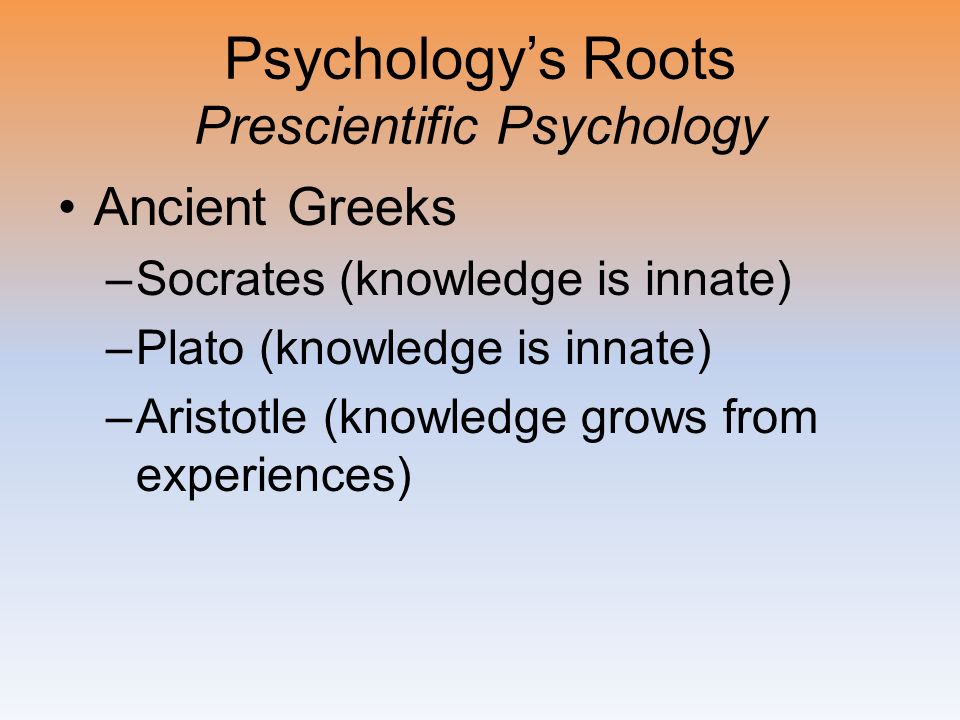 Psychology’s Roots Prescientific Psychology Ancient Greeks –Socrates (knowledge is innate) –Plato (knowledge is innate) –Aristotle (knowledge grows from experiences)