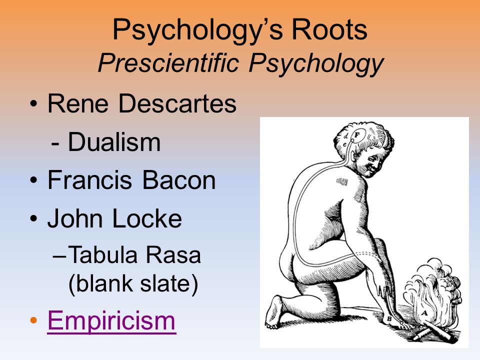Psychology’s Roots Prescientific Psychology Rene Descartes - Dualism Francis Bacon John Locke –Tabula Rasa (blank slate) Empiricism