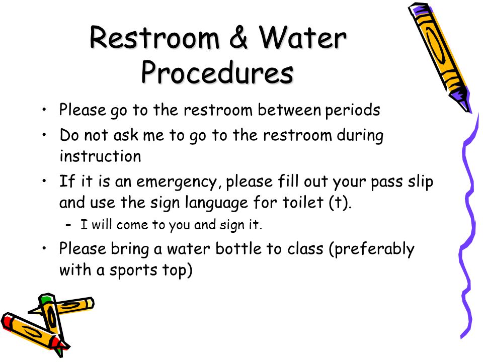 Restroom & Water Procedures Please go to the restroom between periods Do not ask me to go to the restroom during instruction If it is an emergency, please fill out your pass slip and use the sign language for toilet (t).
