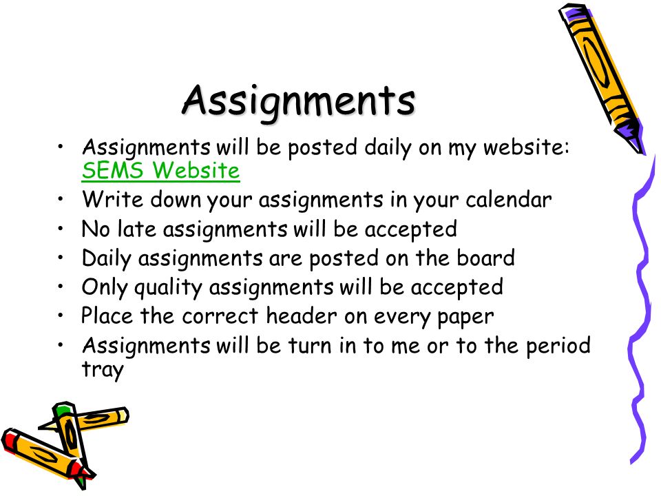 Assignments Assignments will be posted daily on my website: SEMS Website SEMS Website Write down your assignments in your calendar No late assignments will be accepted Daily assignments are posted on the board Only quality assignments will be accepted Place the correct header on every paper Assignments will be turn in to me or to the period tray
