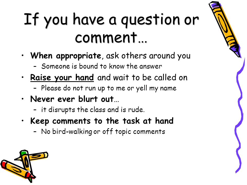 If you have a question or comment… When appropriate, ask others around you –Someone is bound to know the answer Raise your hand and wait to be called on –Please do not run up to me or yell my name Never ever blurt out… –it disrupts the class and is rude.