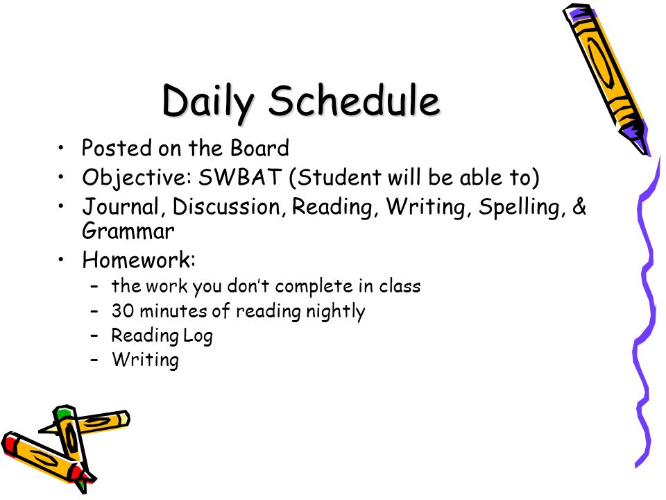 Daily Schedule Posted on the Board Objective: SWBAT (Student will be able to) Journal, Discussion, Reading, Writing, Spelling, & Grammar Homework: –the work you don’t complete in class –30 minutes of reading nightly –Reading Log –Writing
