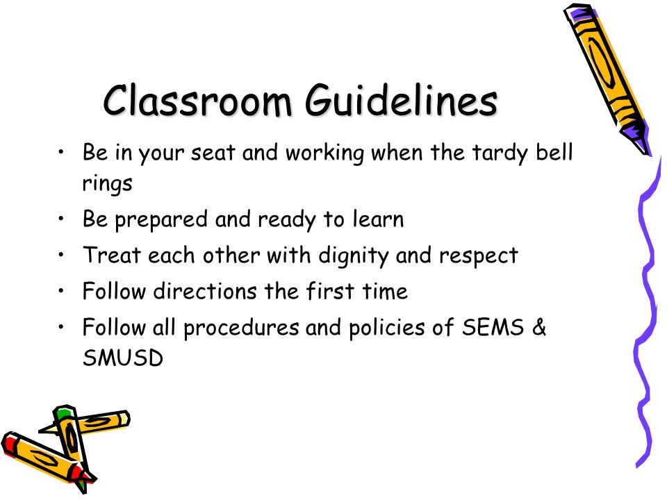 Classroom Guidelines Be in your seat and working when the tardy bell rings Be prepared and ready to learn Treat each other with dignity and respect Follow directions the first time Follow all procedures and policies of SEMS & SMUSD