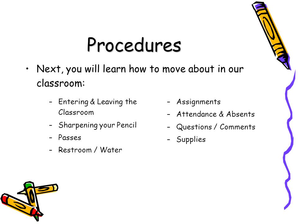Procedures Next, you will learn how to move about in our classroom: –Assignments –Attendance & Absents –Questions / Comments –Supplies – –Entering & Leaving the Classroom – –Sharpening your Pencil – –Passes – –Restroom / Water