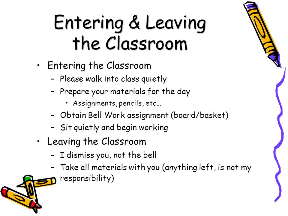 Entering & Leaving the Classroom Entering the Classroom –Please walk into class quietly –Prepare your materials for the day Assignments, pencils, etc… –Obtain Bell Work assignment (board/basket) –Sit quietly and begin working Leaving the Classroom –I dismiss you, not the bell –Take all materials with you (anything left, is not my responsibility)