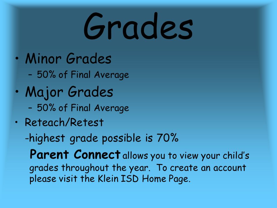 Grades Minor Grades –50% of Final Average Major Grades –50% of Final Average Reteach/Retest -highest grade possible is 70% Parent Connect allows you to view your child’s grades throughout the year.