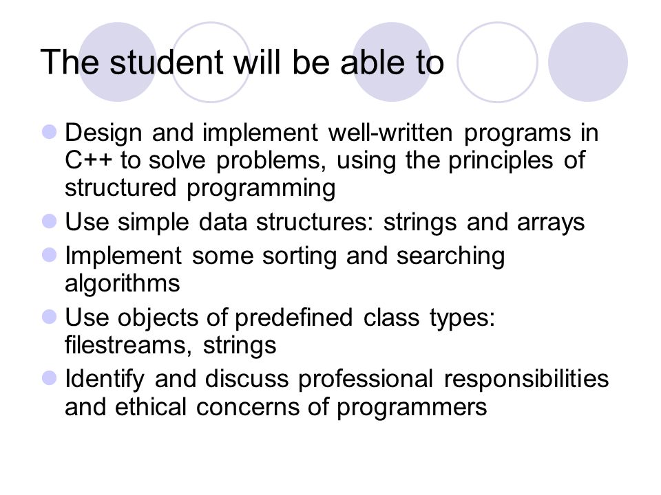 The student will be able to Design and implement well-written programs in C++ to solve problems, using the principles of structured programming Use simple data structures: strings and arrays Implement some sorting and searching algorithms Use objects of predefined class types: filestreams, strings Identify and discuss professional responsibilities and ethical concerns of programmers