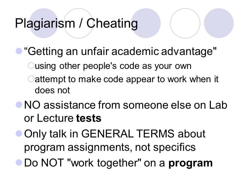 Plagiarism / Cheating Getting an unfair academic advantage  using other people s code as your own  attempt to make code appear to work when it does not NO assistance from someone else on Lab or Lecture tests Only talk in GENERAL TERMS about program assignments, not specifics Do NOT work together on a program