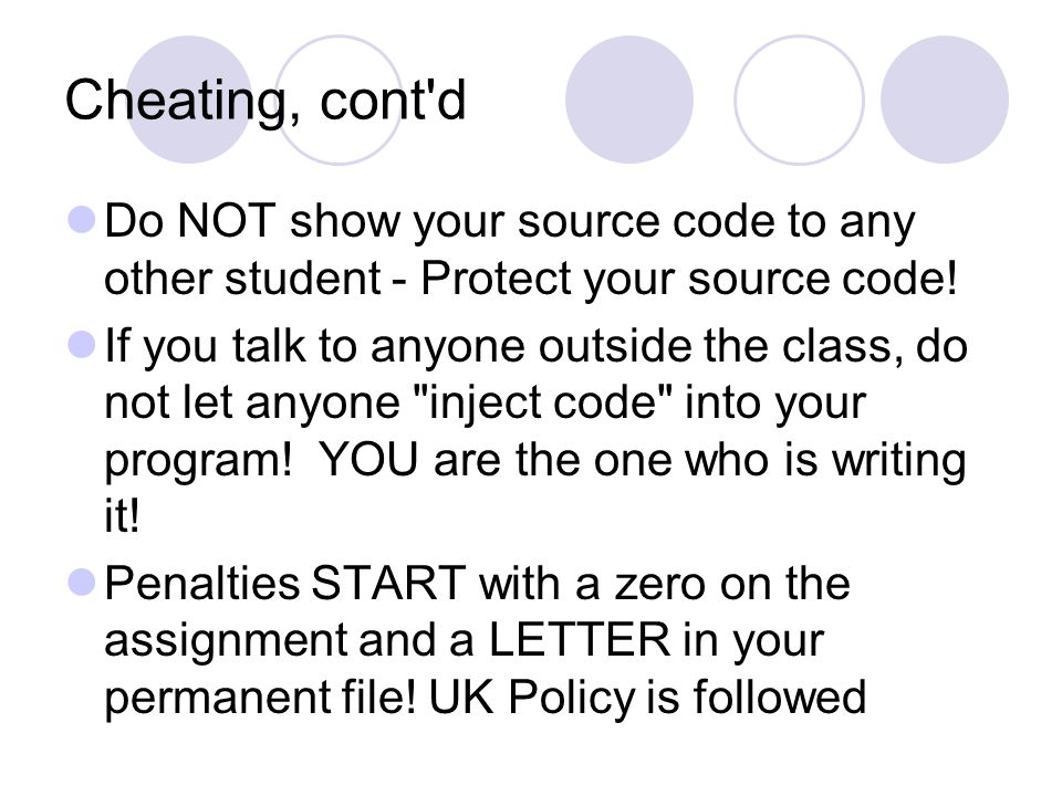 Cheating, cont d Do NOT show your source code to any other student - Protect your source code.