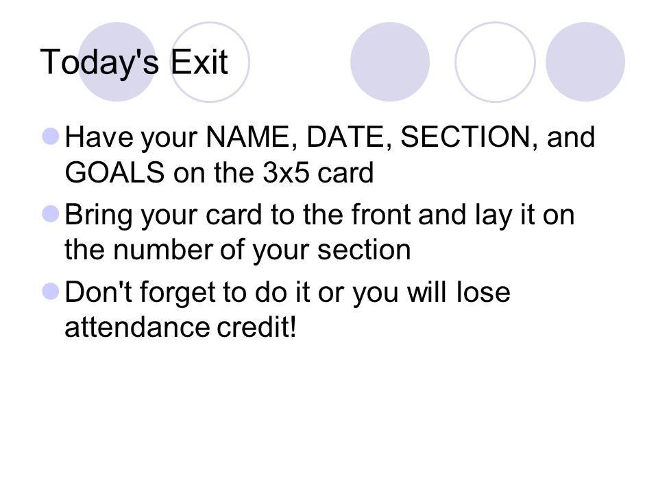 Today s Exit Have your NAME, DATE, SECTION, and GOALS on the 3x5 card Bring your card to the front and lay it on the number of your section Don t forget to do it or you will lose attendance credit!