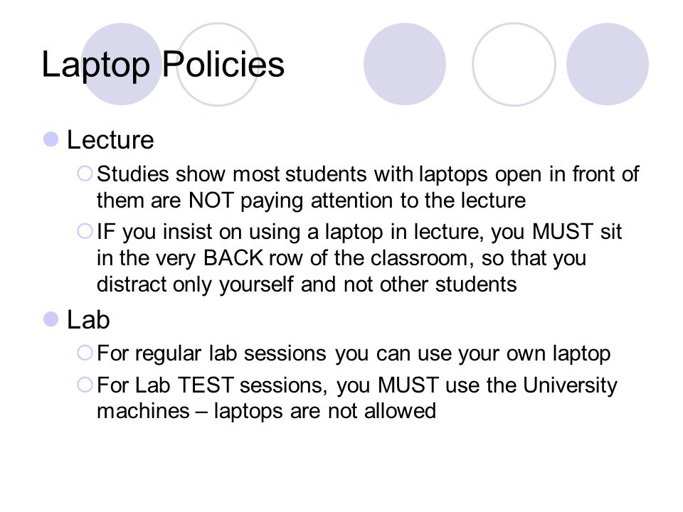 Laptop Policies Lecture  Studies show most students with laptops open in front of them are NOT paying attention to the lecture  IF you insist on using a laptop in lecture, you MUST sit in the very BACK row of the classroom, so that you distract only yourself and not other students Lab  For regular lab sessions you can use your own laptop  For Lab TEST sessions, you MUST use the University machines – laptops are not allowed