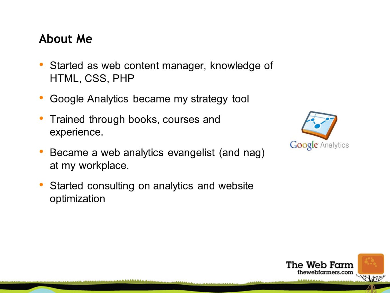 About Me Started as web content manager, knowledge of HTML, CSS, PHP Google Analytics became my strategy tool Trained through books, courses and experience.