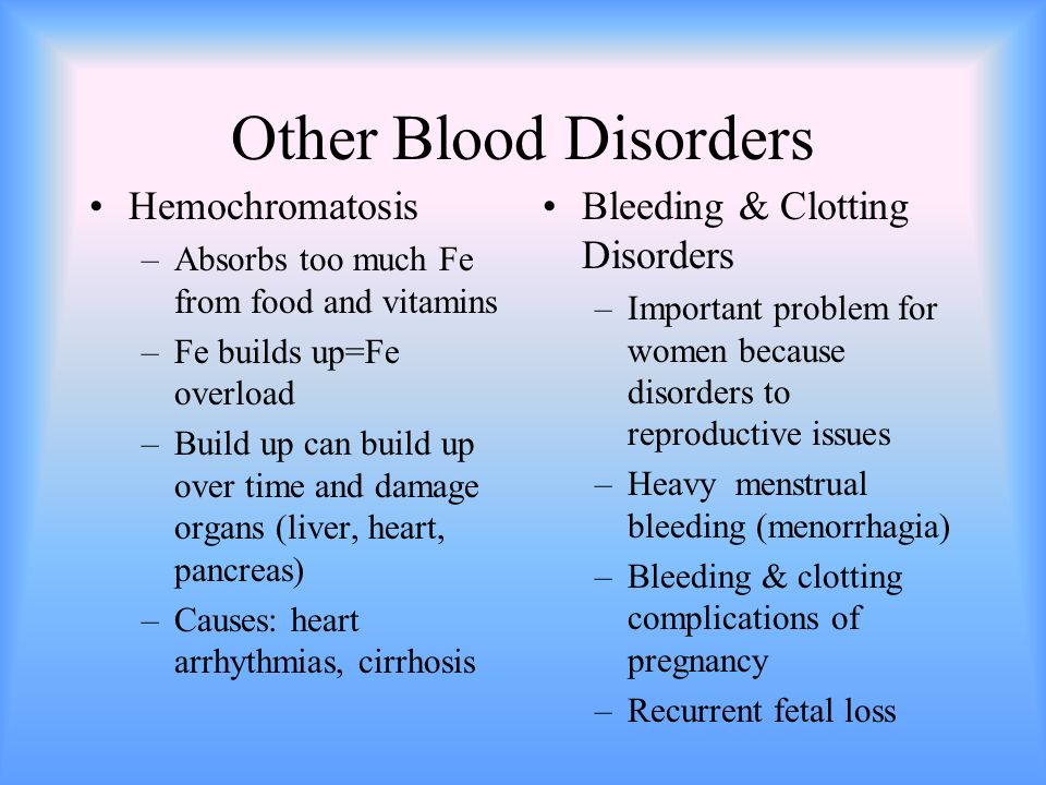 Other Blood Disorders Hemochromatosis –Absorbs too much Fe from food and vitamins –Fe builds up=Fe overload –Build up can build up over time and damage organs (liver, heart, pancreas) –Causes: heart arrhythmias, cirrhosis Bleeding & Clotting Disorders –Important problem for women because disorders to reproductive issues –Heavy menstrual bleeding (menorrhagia) –Bleeding & clotting complications of pregnancy –Recurrent fetal loss