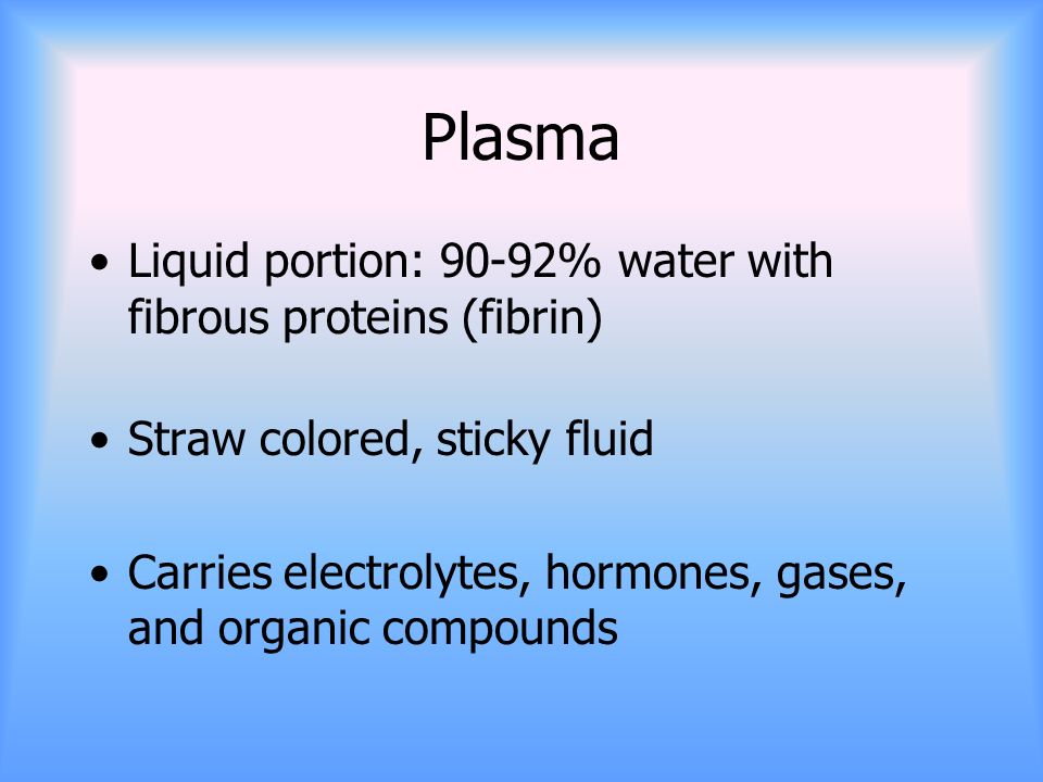 Plasma Liquid portion: 90-92% water with fibrous proteins (fibrin) Straw colored, sticky fluid Carries electrolytes, hormones, gases, and organic compounds