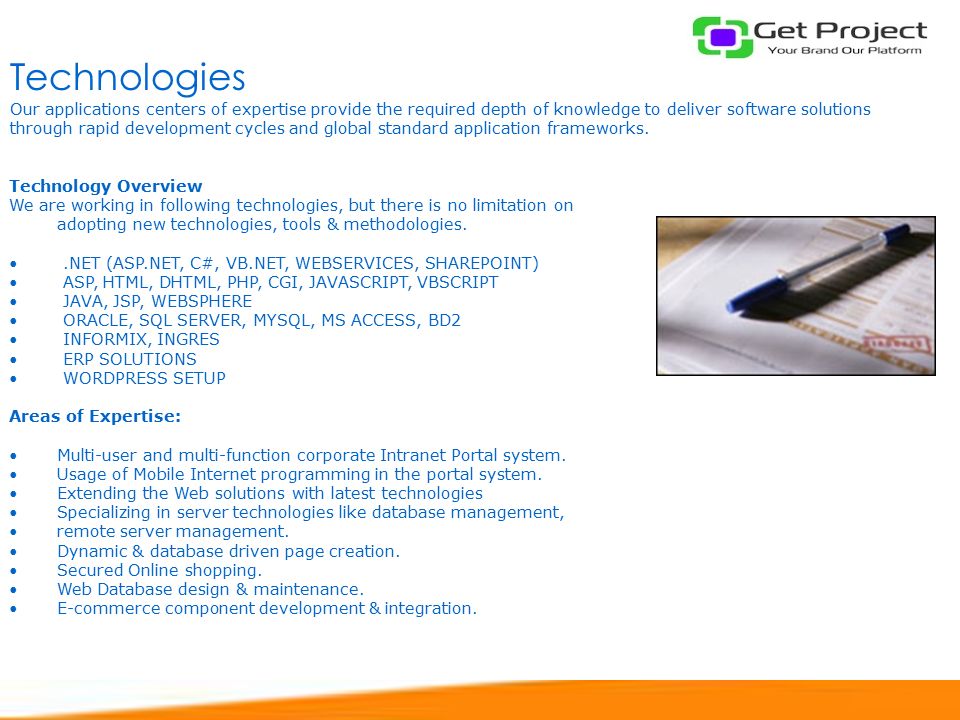 Technologies Technology Overview We are working in following technologies, but there is no limitation on adopting new technologies, tools & methodologies..NET (ASP.NET, C#, VB.NET, WEBSERVICES, SHAREPOINT) ASP, HTML, DHTML, PHP, CGI, JAVASCRIPT, VBSCRIPT JAVA, JSP, WEBSPHERE ORACLE, SQL SERVER, MYSQL, MS ACCESS, BD2 INFORMIX, INGRES ERP SOLUTIONS WORDPRESS SETUP Areas of Expertise: Multi-user and multi-function corporate Intranet Portal system.
