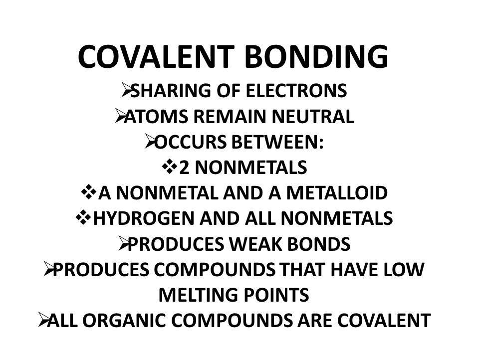 COVALENT BONDING  SHARING OF ELECTRONS  ATOMS REMAIN NEUTRAL  OCCURS BETWEEN:  2 NONMETALS  A NONMETAL AND A METALLOID  HYDROGEN AND ALL NONMETALS  PRODUCES WEAK BONDS  PRODUCES COMPOUNDS THAT HAVE LOW MELTING POINTS  ALL ORGANIC COMPOUNDS ARE COVALENT