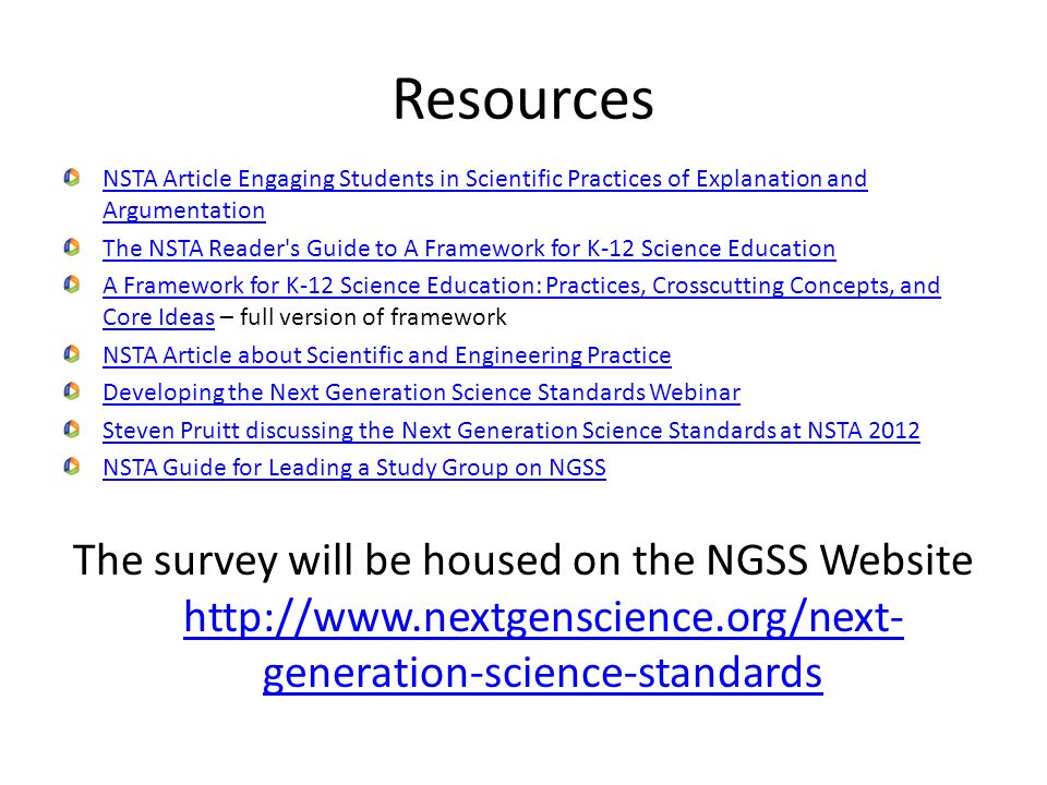 Resources NSTA Article Engaging Students in Scientific Practices of Explanation and Argumentation The NSTA Reader s Guide to A Framework for K-12 Science Education A Framework for K-12 Science Education: Practices, Crosscutting Concepts, and Core IdeasA Framework for K-12 Science Education: Practices, Crosscutting Concepts, and Core Ideas – full version of framework NSTA Article about Scientific and Engineering Practice Developing the Next Generation Science Standards Webinar Steven Pruitt discussing the Next Generation Science Standards at NSTA 2012 NSTA Guide for Leading a Study Group on NGSS The survey will be housed on the NGSS Website   generation-science-standards   generation-science-standards