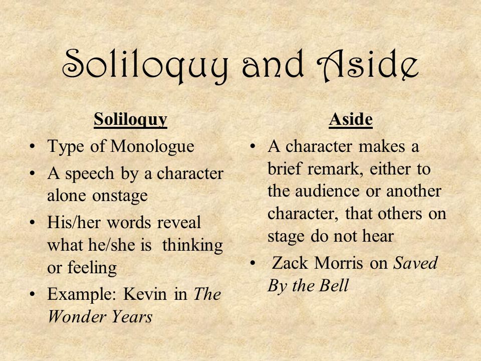 Soliloquy and Aside Soliloquy Type of Monologue A speech by a character alone onstage His/her words reveal what he/she is thinking or feeling Example: Kevin in The Wonder Years Aside A character makes a brief remark, either to the audience or another character, that others on stage do not hear Zack Morris on Saved By the Bell