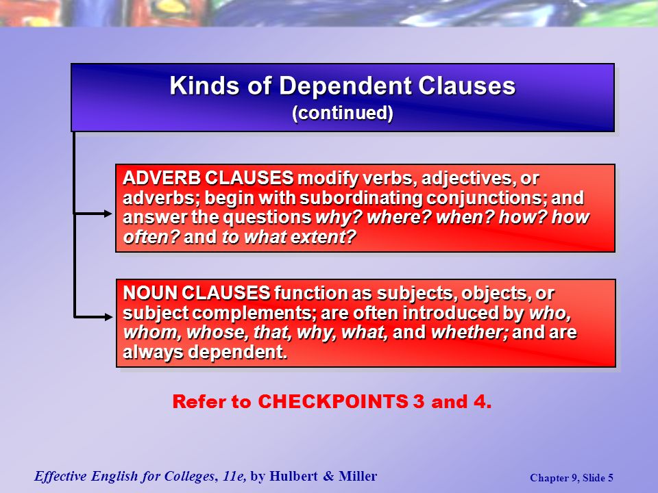 Effective English for Colleges, 11e, by Hulbert & Miller Chapter 9, Slide 5 Kinds of Dependent Clauses (continued) (continued) ADVERB CLAUSES modify verbs, adjectives, or adverbs; begin with subordinating conjunctions; and answer the questions why.