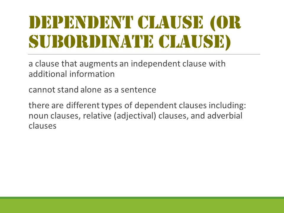 dependent Clause (or Subordinate clause) a clause that augments an independent clause with additional information cannot stand alone as a sentence there are different types of dependent clauses including: noun clauses, relative (adjectival) clauses, and adverbial clauses