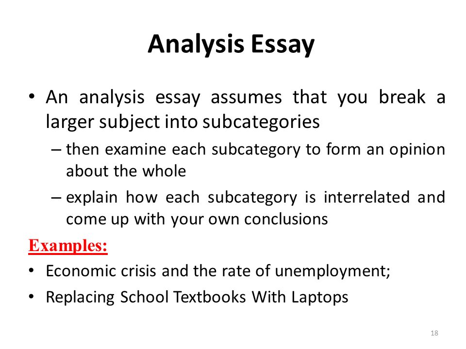 An analysis essay assumes that you break a larger subject into subcategories – then examine each subcategory to form an opinion about the whole – explain how each subcategory is interrelated and come up with your own conclusions Examples: Economic crisis and the rate of unemployment; Replacing School Textbooks With Laptops 18 Analysis Essay