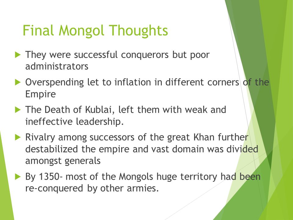 Final Mongol Thoughts  They were successful conquerors but poor administrators  Overspending let to inflation in different corners of the Empire  The Death of Kublai, left them with weak and ineffective leadership.