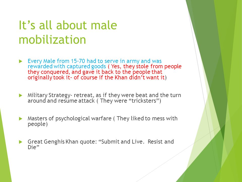It’s all about male mobilization  Every Male from had to serve in army and was rewarded with captured goods ( Yes, they stole from people they conquered, and gave it back to the people that originally took it- of course if the Khan didn’t want it)  Military Strategy- retreat, as if they were beat and the turn around and resume attack ( They were tricksters )  Masters of psychological warfare ( They liked to mess with people)  Great Genghis Khan quote: Submit and Live.