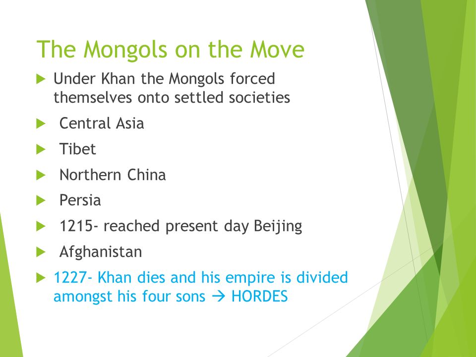 The Mongols on the Move  Under Khan the Mongols forced themselves onto settled societies  Central Asia  Tibet  Northern China  Persia  reached present day Beijing  Afghanistan  Khan dies and his empire is divided amongst his four sons  HORDES