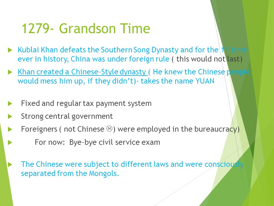 1279- Grandson Time  Kublai Khan defeats the Southern Song Dynasty and for the 1 st time ever in history, China was under foreign rule ( this would not last)  Khan created a Chinese-Style dynasty ( He knew the Chinese people would mess him up, if they didn’t)- takes the name YUAN  Fixed and regular tax payment system  Strong central government  Foreigners ( not Chinese  ) were employed in the bureaucracy)  For now: Bye-bye civil service exam  The Chinese were subject to different laws and were consciously separated from the Mongols.