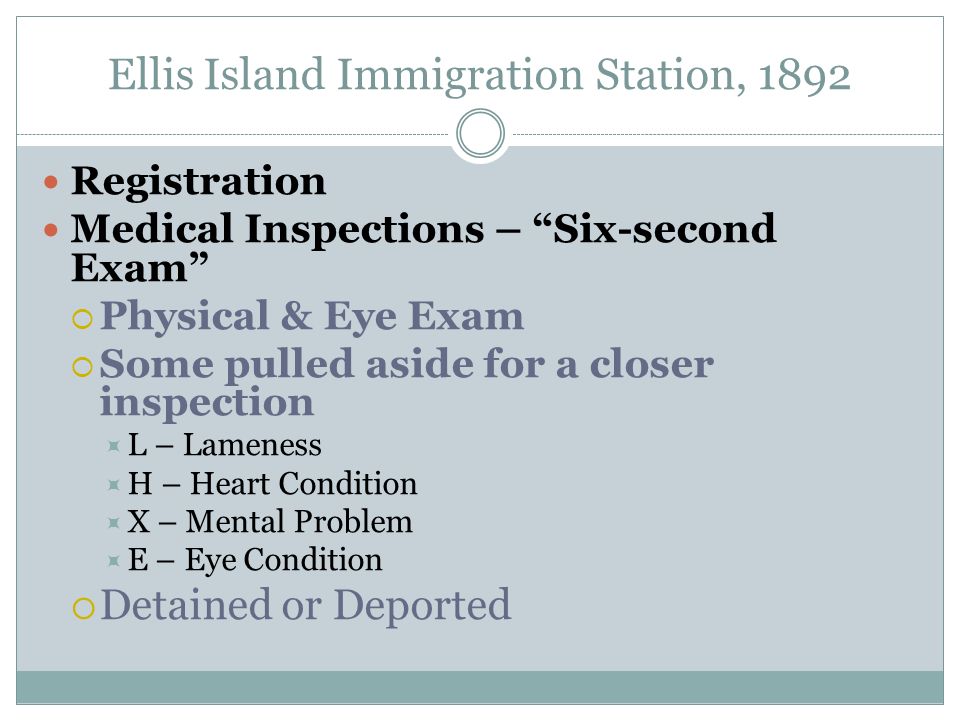 Ellis Island Immigration Station, 1892 Registration Medical Inspections – Six-second Exam  Physical & Eye Exam  Some pulled aside for a closer inspection  L – Lameness  H – Heart Condition  X – Mental Problem  E – Eye Condition  Detained or Deported