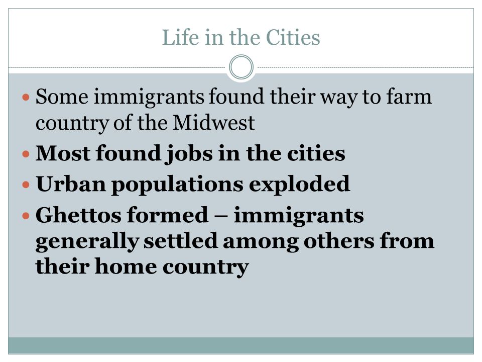 Life in the Cities Some immigrants found their way to farm country of the Midwest Most found jobs in the cities Urban populations exploded Ghettos formed – immigrants generally settled among others from their home country
