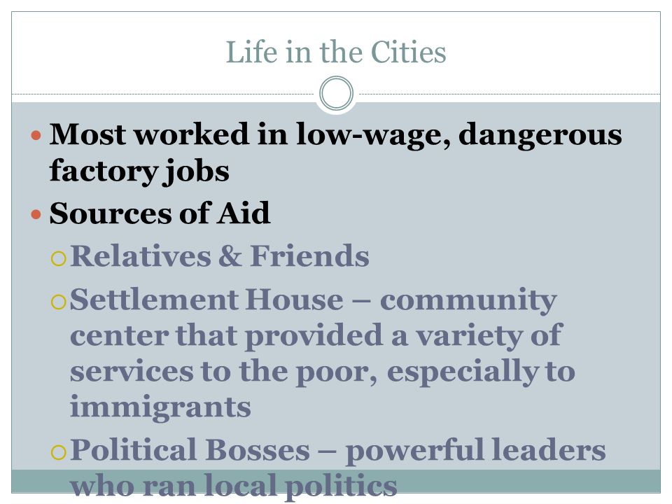 Life in the Cities Most worked in low-wage, dangerous factory jobs Sources of Aid  Relatives & Friends  Settlement House – community center that provided a variety of services to the poor, especially to immigrants  Political Bosses – powerful leaders who ran local politics