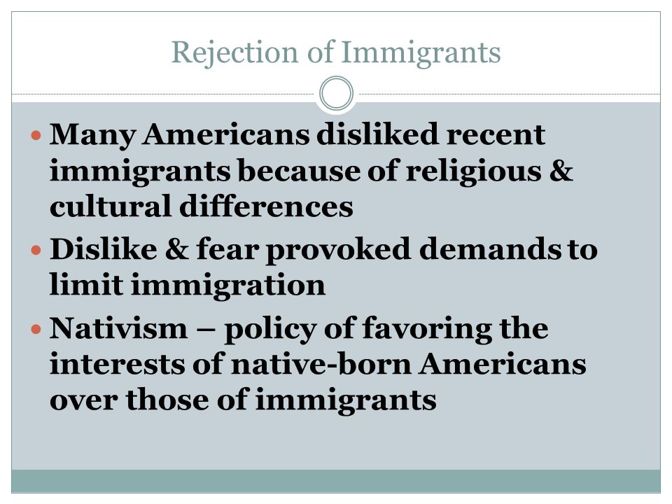 Rejection of Immigrants Many Americans disliked recent immigrants because of religious & cultural differences Dislike & fear provoked demands to limit immigration Nativism – policy of favoring the interests of native-born Americans over those of immigrants