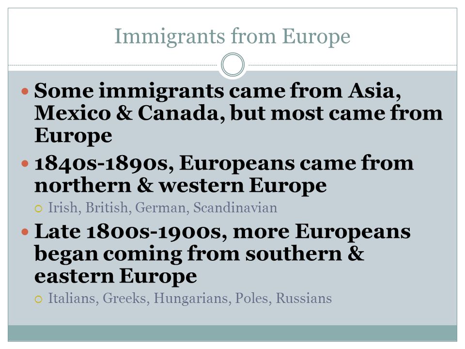 Immigrants from Europe Some immigrants came from Asia, Mexico & Canada, but most came from Europe 1840s-1890s, Europeans came from northern & western Europe  Irish, British, German, Scandinavian Late 1800s-1900s, more Europeans began coming from southern & eastern Europe  Italians, Greeks, Hungarians, Poles, Russians