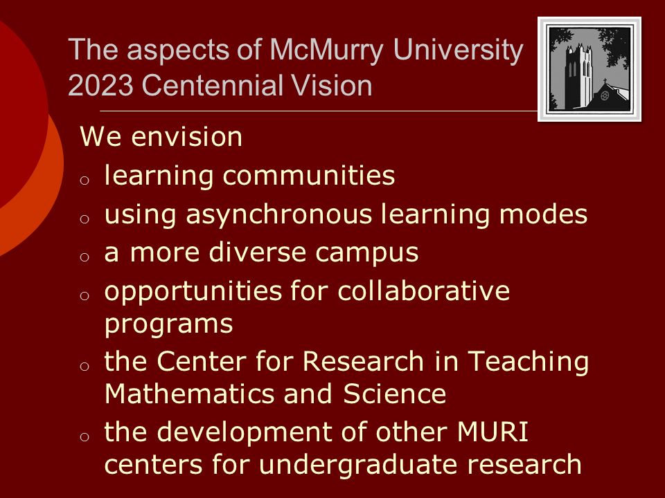 The aspects of McMurry University 2023 Centennial Vision We envision o learning communities o using asynchronous learning modes o a more diverse campus o opportunities for collaborative programs o the Center for Research in Teaching Mathematics and Science o the development of other MURI centers for undergraduate research