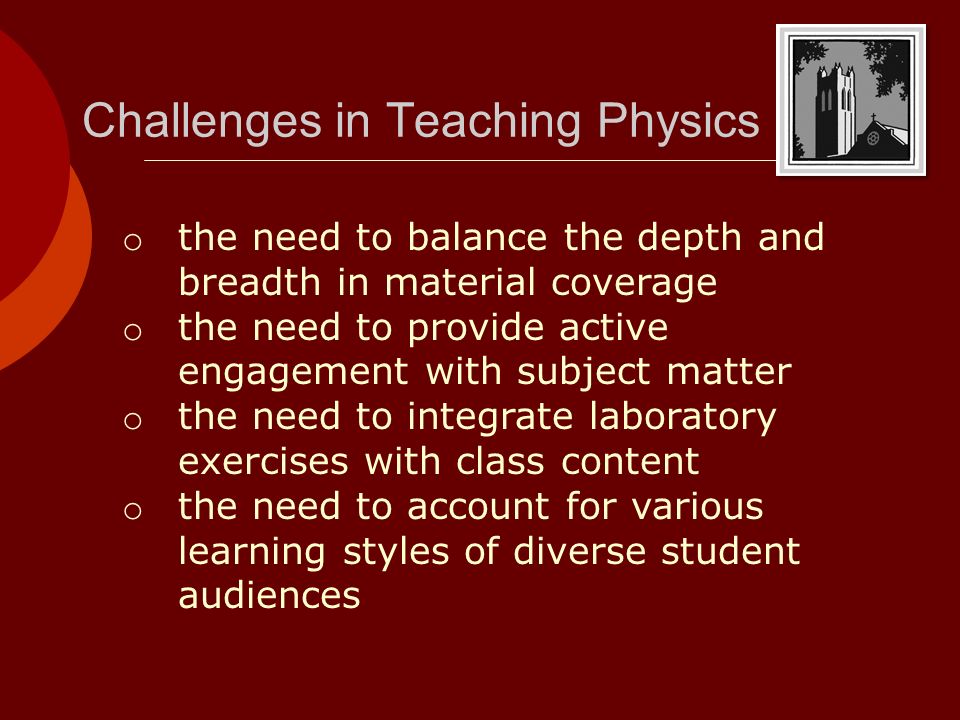 Challenges in Teaching Physics o the need to balance the depth and breadth in material coverage o the need to provide active engagement with subject matter o the need to integrate laboratory exercises with class content o the need to account for various learning styles of diverse student audiences