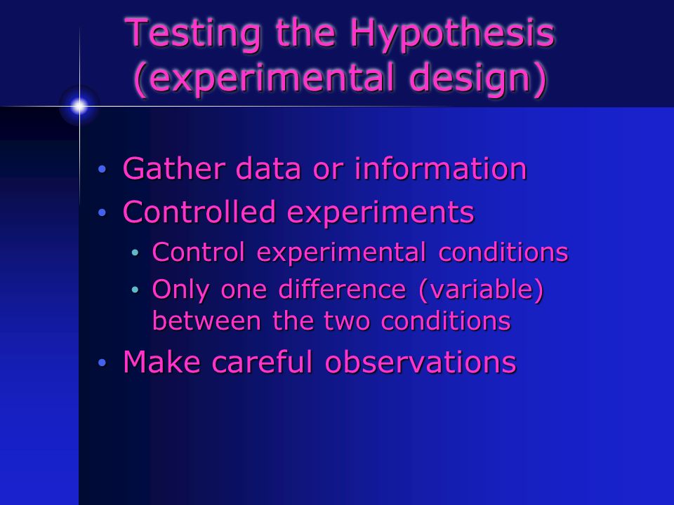 Testing the Hypothesis (experimental design) Gather data or information Gather data or information Controlled experiments Controlled experiments Control experimental conditions Control experimental conditions Only one difference (variable) between the two conditions Only one difference (variable) between the two conditions Make careful observations Make careful observations