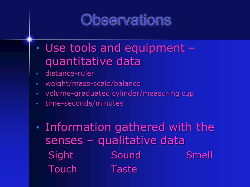 Observations Use tools and equipment – quantitative data Use tools and equipment – quantitative data distance-ruler distance-ruler weight/mass-scale/balance weight/mass-scale/balance volume-graduated cylinder/measuring cup volume-graduated cylinder/measuring cup time-seconds/minutes time-seconds/minutes Information gathered with the senses – qualitative data Information gathered with the senses – qualitative data SightSoundSmell TouchTaste