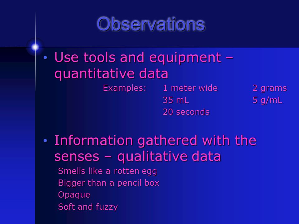 Observations Use tools and equipment – quantitative data Use tools and equipment – quantitative data Examples: 1 meter wide2 grams 35 mL5 g/mL 20 seconds Information gathered with the senses – qualitative data Information gathered with the senses – qualitative data Smells like a rotten egg Bigger than a pencil box Opaque Soft and fuzzy