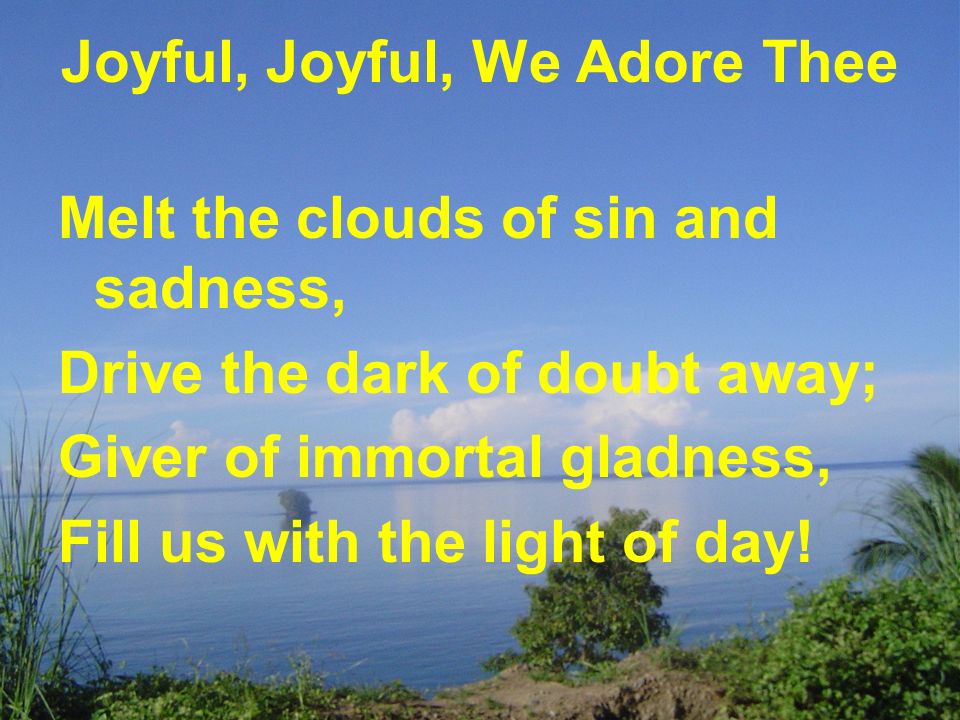 Joyful, Joyful, We Adore Thee Melt the clouds of sin and sadness, Drive the dark of doubt away; Giver of immortal gladness, Fill us with the light of day!