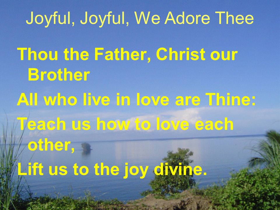 Joyful, Joyful, We Adore Thee Thou the Father, Christ our Brother All who live in love are Thine: Teach us how to love each other, Lift us to the joy divine.