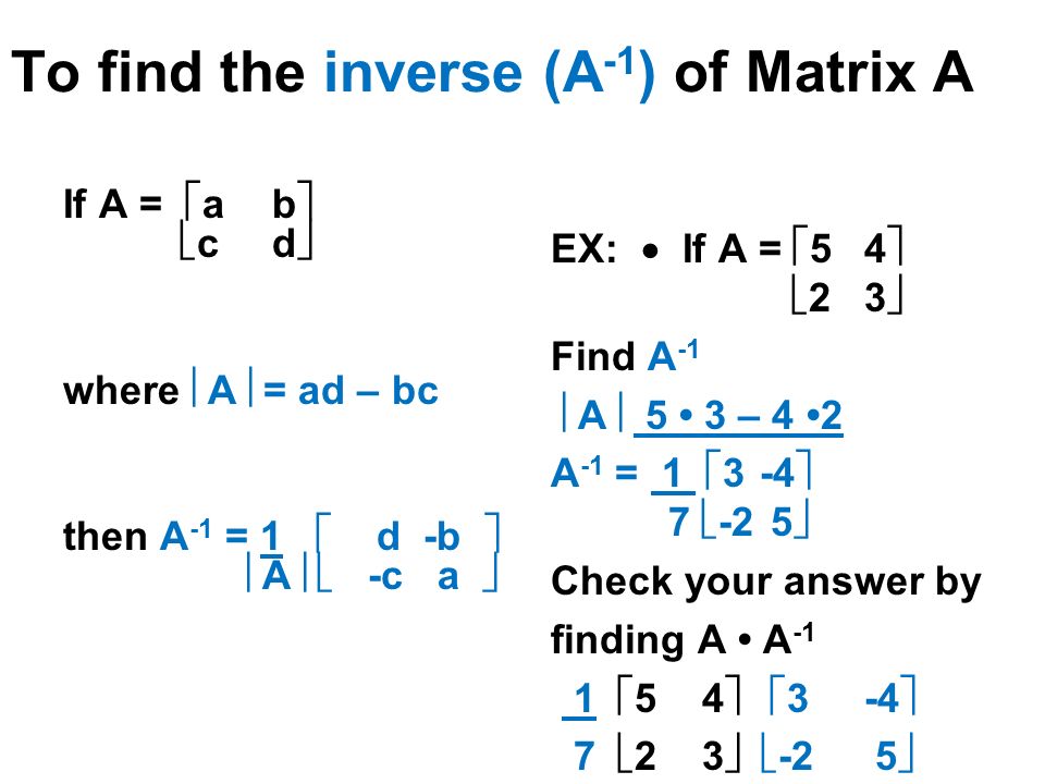 To find the inverse (A -1 ) of Matrix A EX:  If A =  54   23  Find A -1  A  5 3 – 4 2 A -1 = 1  3-4  7  -2 5  Check your answer by finding A A -1 1  5 4   3-4  7  2 3   -2 5  If A =  ab   cd  where  A  = ad – bc then A -1 = 1  d -b   A   -c a 