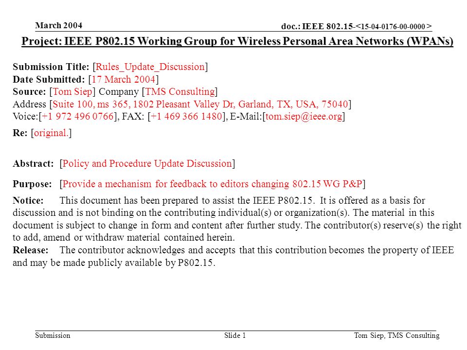 doc.: IEEE Submission March 2004 Tom Siep, TMS ConsultingSlide 1 Project: IEEE P Working Group for Wireless Personal Area Networks (WPANs) Submission Title: [Rules_Update_Discussion] Date Submitted: [17 March 2004] Source: [Tom Siep] Company [TMS Consulting] Address [Suite 100, ms 365, 1802 Pleasant Valley Dr, Garland, TX, USA, 75040] Voice:[ ], FAX: [ ], Re: [original.] Abstract:[Policy and Procedure Update Discussion] Purpose:[Provide a mechanism for feedback to editors changing WG P&P] Notice:This document has been prepared to assist the IEEE P