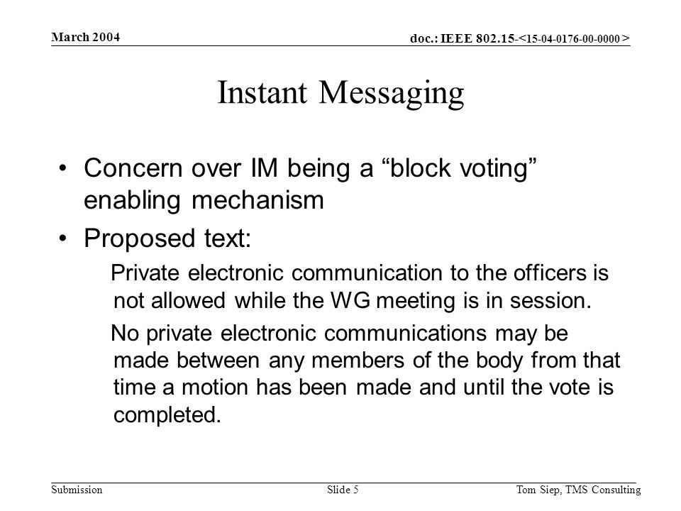 doc.: IEEE Submission March 2004 Tom Siep, TMS ConsultingSlide 5 Instant Messaging Concern over IM being a block voting enabling mechanism Proposed text: Private electronic communication to the officers is not allowed while the WG meeting is in session.