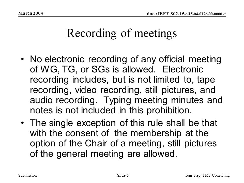 doc.: IEEE Submission March 2004 Tom Siep, TMS ConsultingSlide 6 Recording of meetings No electronic recording of any official meeting of WG, TG, or SGs is allowed.