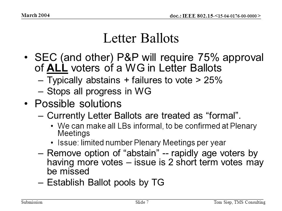 doc.: IEEE Submission March 2004 Tom Siep, TMS ConsultingSlide 7 Letter Ballots SEC (and other) P&P will require 75% approval of ALL voters of a WG in Letter Ballots –Typically abstains + failures to vote > 25% –Stops all progress in WG Possible solutions –Currently Letter Ballots are treated as formal .