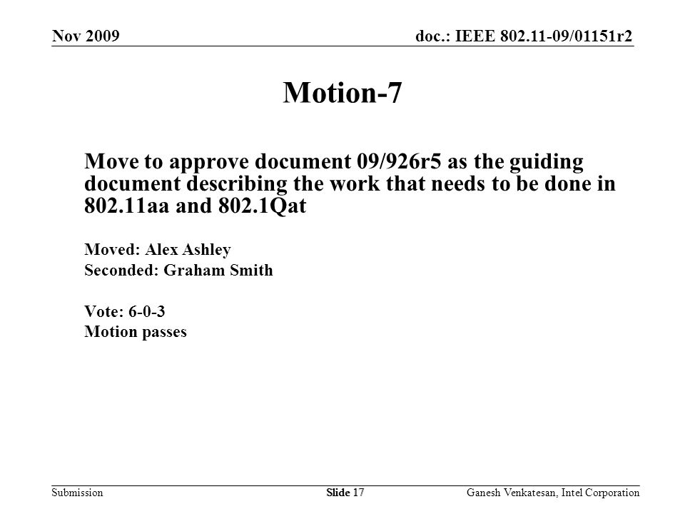 doc.: IEEE /01151r2 SubmissionSlide 17 Motion-7 Move to approve document 09/926r5 as the guiding document describing the work that needs to be done in aa and 802.1Qat Moved: Alex Ashley Seconded: Graham Smith Vote: Motion passes Nov 2009 Ganesh Venkatesan, Intel CorporationSlide 17