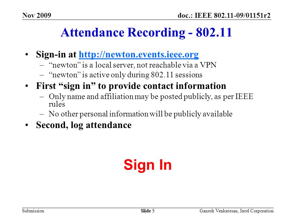 doc.: IEEE /01151r2 SubmissionSlide 5 Attendance Recording Sign-in at   – newton is a local server, not reachable via a VPN – newton is active only during sessions First sign in to provide contact information –Only name and affiliation may be posted publicly, as per IEEE rules –No other personal information will be publicly available Second, log attendance Sign In Nov 2009 Ganesh Venkatesan, Intel CorporationSlide 5