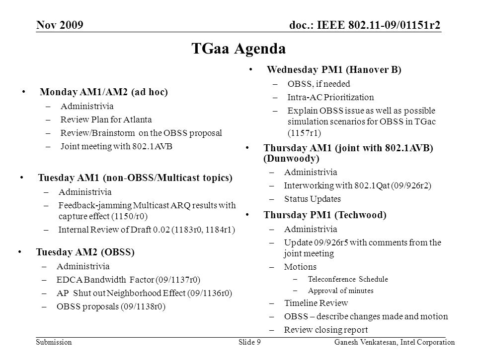 doc.: IEEE /01151r2 Submission TGaa Agenda Thursday PM1 (Techwood) –Administrivia –Update 09/926r5 with comments from the joint meeting –Motions –Teleconference Schedule –Approval of minutes –Timeline Review –OBSS – describe changes made and motion –Review closing report Monday AM1/AM2 (ad hoc) –Administrivia –Review Plan for Atlanta –Review/Brainstorm on the OBSS proposal –Joint meeting with 802.1AVB Thursday AM1 (joint with 802.1AVB) (Dunwoody) –Administrivia –Interworking with 802.1Qat (09/926r2) –Status Updates Nov 2009 Ganesh Venkatesan, Intel CorporationSlide 9 Tuesday AM1 (non-OBSS/Multicast topics) –Administrivia –Feedback-jamming Multicast ARQ results with capture effect (1150/r0) –Internal Review of Draft 0.02 (1183r0, 1184r1) Tuesday AM2 (OBSS) –Administrivia –EDCA Bandwidth Factor (09/1137r0) –AP Shut out Neighborhood Effect (09/1136r0) –OBSS proposals (09/1138r0) Wednesday PM1 (Hanover B) –OBSS, if needed –Intra-AC Prioritization –Explain OBSS issue as well as possible simulation scenarios for OBSS in TGac (1157r1)